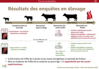 Titre de la présentation
Conférence Grand Angle Viande – Mercredi 18 janvier 2023
Résultats des enquêtes en élevage
15
12 mois Vêlage Abattage
Courte (durée = 2,5 mois) et
inexistante ou rationnée
Longue (durée = 5 mois),
rationné ou ad libitum
Complémentation au
jeune âge
Alimentation
jusqu’au vêlage
Pas de différence de
conduite
Alimentation des
vaches suitées
Début finition
Alimentation en
finition
• Finitions relativement courtes
(autour de 3 mois)
• Apports énergétiques relativement
modérés (environ 11.5 UFV/j, calcul
INRATION à partir du poids de carcasse)
• Finitions longues (entre 5 et 6
mois)
• Apports énergétiques soutenus
(environ 13 UFV/j, calcul INRATION à
partir du poids de carcasse)
= : 29%
+ : 57%
++ : 14%
= : 29%
+ : 29%
++ : 43%
Les rations ++
davantage
représentées
• Confirmation de l’effet de la durée et du niveau énergétique en période de finition
• Mise en évidence de l’effet de la conduite au jeune âge => à approfondir par des essais
expérimentaux
Persillé +
(n=15)
Persillé –
(n=14)
Naissance
 