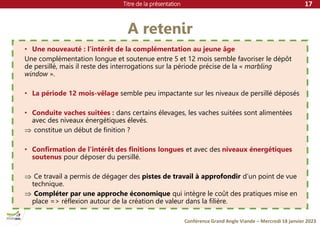 Titre de la présentation
Conférence Grand Angle Viande – Mercredi 18 janvier 2023
A retenir
17
• Une nouveauté : l’intérêt de la complémentation au jeune âge
Une complémentation longue et soutenue entre 5 et 12 mois semble favoriser le dépôt
de persillé, mais il reste des interrogations sur la période précise de la « marbling
window ».
• La période 12 mois-vêlage semble peu impactante sur les niveaux de persillé déposés
• Conduite vaches suitées : dans certains élevages, les vaches suitées sont alimentées
avec des niveaux énergétiques élevés.
 constitue un début de finition ?
• Confirmation de l’intérêt des finitions longues et avec des niveaux énergétiques
soutenus pour déposer du persillé.
 Ce travail a permis de dégager des pistes de travail à approfondir d’un point de vue
technique.
 Compléter par une approche économique qui intègre le coût des pratiques mise en
place => réflexion autour de la création de valeur dans la filière.
 