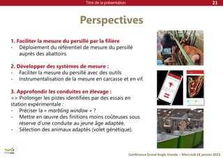 Titre de la présentation
Conférence Grand Angle Viande – Mercredi 18 janvier 2023
Perspectives
21
1. Faciliter la mesure du persillé par la filière
- Déploiement du référentiel de mesure du persillé
auprès des abattoirs.
2. Développer des systèmes de mesure :
- Faciliter la mesure du persillé avec des outils
- Instrumentalisation de la mesure en carcasse et en vif.
3. Approfondir les conduites en élevage :
=> Prolonger les pistes identifiées par des essais en
station expérimentale :
- Préciser la « marbling window » ?
- Mettre en œuvre des finitions moins coûteuses sous
réserve d’une conduite au jeune âge adaptée.
- Sélection des animaux adaptés (volet génétique).
 