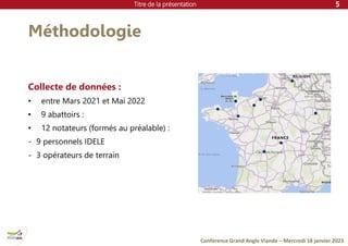 Titre de la présentation
Conférence Grand Angle Viande – Mercredi 18 janvier 2023
Méthodologie
Collecte de données :
• entre Mars 2021 et Mai 2022
• 9 abattoirs :
• 12 notateurs (formés au préalable) :
- 9 personnels IDELE
- 3 opérateurs de terrain
5
 