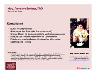 Mag. Anneliese Breitner, PhD
Persönliches Profil

Anknüpfungspunkte zu meiner Tätigkeit in Beratung - Coaching - Vorträgen:

Kerntätigkeit

Strategieverankerung, Arbeit
• Kultur im Unternehmen im Team, Arbeitgeberpositionierung,
Personalstrategie, Karriere- der Zusammenarbeit)
(Führungskultur, Kulturund Entwicklungsprogramme, Performance
Management, Zusammenarbeit, Vertrauenskultur, neue Welt des Arbeitens,
• Change-Design für businessorientierte Veränderungsprozesse
Digitalkompetenz, Entscheidungssicherheit, schwierige Gesprächssituationen,
• Nutzung von sozialen Grenzen und Muster, Verhandlungssicherheit, ZeitSouveränität, persönliche Netzwerken im Unternehmen
• Etablierung eines Markenverständnisses bei neue Welt des Arbeitens,
und Selbstmanagement, Paradigmenwechsel in die Mitarbeitern
Digital Leadership, Digital
• Coaching und TrainingCulture

Referenzen:
Beruflicher–Hintergrund & Ausbildung: – EVN – Fachgruppe Druck – FH BFI – FH Joanneum
ASFINAG Die Berater – Contacts – Constantia Teich
– GRZ IT – Hervis – Interspar – Jilg – Klagenfurter Messe PhD Studium an der Paneuropäischen Hochschule
Betriebsgesellschaft – Kuratorium Wiener
AnneBreitner Consulting
Pensionistenwohnhäuser
Orange für Wirtschaftsberatende Berufe
Partner bei 5p Consulting – Lebensministerium – OEBB – Studium– Pfizer – Raiffeisen Leasing – Richter
Pharma – REWE Consulting AG
Senior Berater für International Group – Saria – SnT – Spar – Symbolon – Trenka-Teamcoach, Verbund –
Systemischer Einzel- und Umdasch - Mentaltrainer,
Wienholding – Wirtschaftskammer Organisation
Wissenschaftliche Assistentin FH Wiener Neustadt – Wohnservice Wien - XOS
Potenzialanalyse PEP (IMDE), Symbolon Methode

 