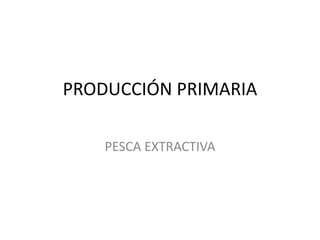 PRODUCCIÓN PRIMARIA
PESCA EXTRACTIVA
 