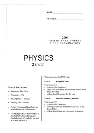 PHYSICS
2 uNrr
GeneralInstructions
o Assessment
TaskNo. 4
. Weighting- 40Yo
o Readingtime - 5 minutes
r Working time - 2 hours
. PhysicsFormulae&Data Sheetsare
attachedto theback of this paper.
. The Multiple ChoiceAnswer Sheetis
attachedto theback of this paper.
Carefully tearit off readyfor useand
write yournameon it.
NAME:
TEACHER:
2004
P R E L I M I N A R Y C O U R S E
F I N A L E X A M I N A T I O N
This examinationhasTWO parts.
Part A Multiple Choice
Total marks(16)
. Attempt ALL Questions
o Mark your answerson the Multiple ChoiceAnswer
Sheetprovided.
o Allow about30 minutesfor this part.
Part B Extended Answer Questions
Total marks(50)
. Attempt ALL Questions
o Write your answersin the spaces
provided in this
ExamPaper.
o Allow about t hour and30 minutesfor this part.
 