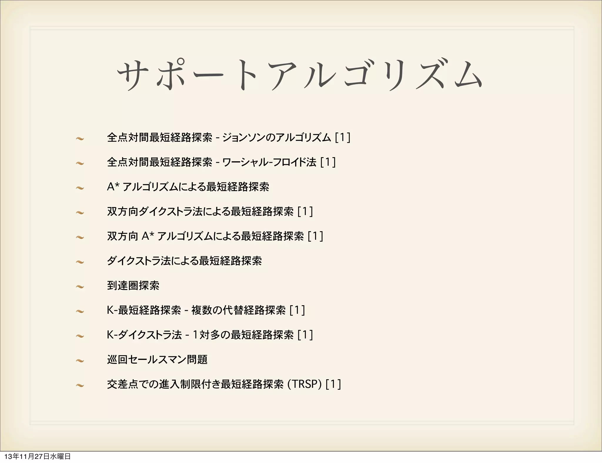 サポートアルゴリズム
全点対間最短経路探索 - ジョンソンのアルゴリズム [1]
全点対間最短経路探索 - ワーシャル-フロイド法 [1]
A* アルゴリズムによる最短経路探索
双方向ダイクストラ法による最短経路探索 [1]
双方向 A* アルゴリズムによる最短経路探索 [1]
ダイクストラ法による最短経路探索
到達圏探索
K-最短経路探索 - 複数の代替経路探索 [1]
K-ダイクストラ法 - 1対多の最短経路探索 [1]
巡回セールスマン問題
交差点での進入制限付き最短経路探索 (TRSP) [1]

13年11月27日水曜日

 