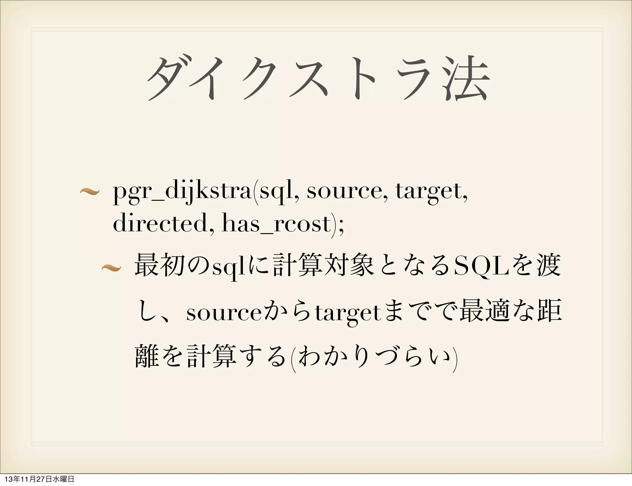 ダイクストラ法
pgr_dijkstra(sql, source, target,
directed, has_rcost);
最初のsqlに計算対象となるSQLを渡
し、sourceからtargetまでで最適な距
離を計算する(わかりづらい)

13年11月27日水曜日

 