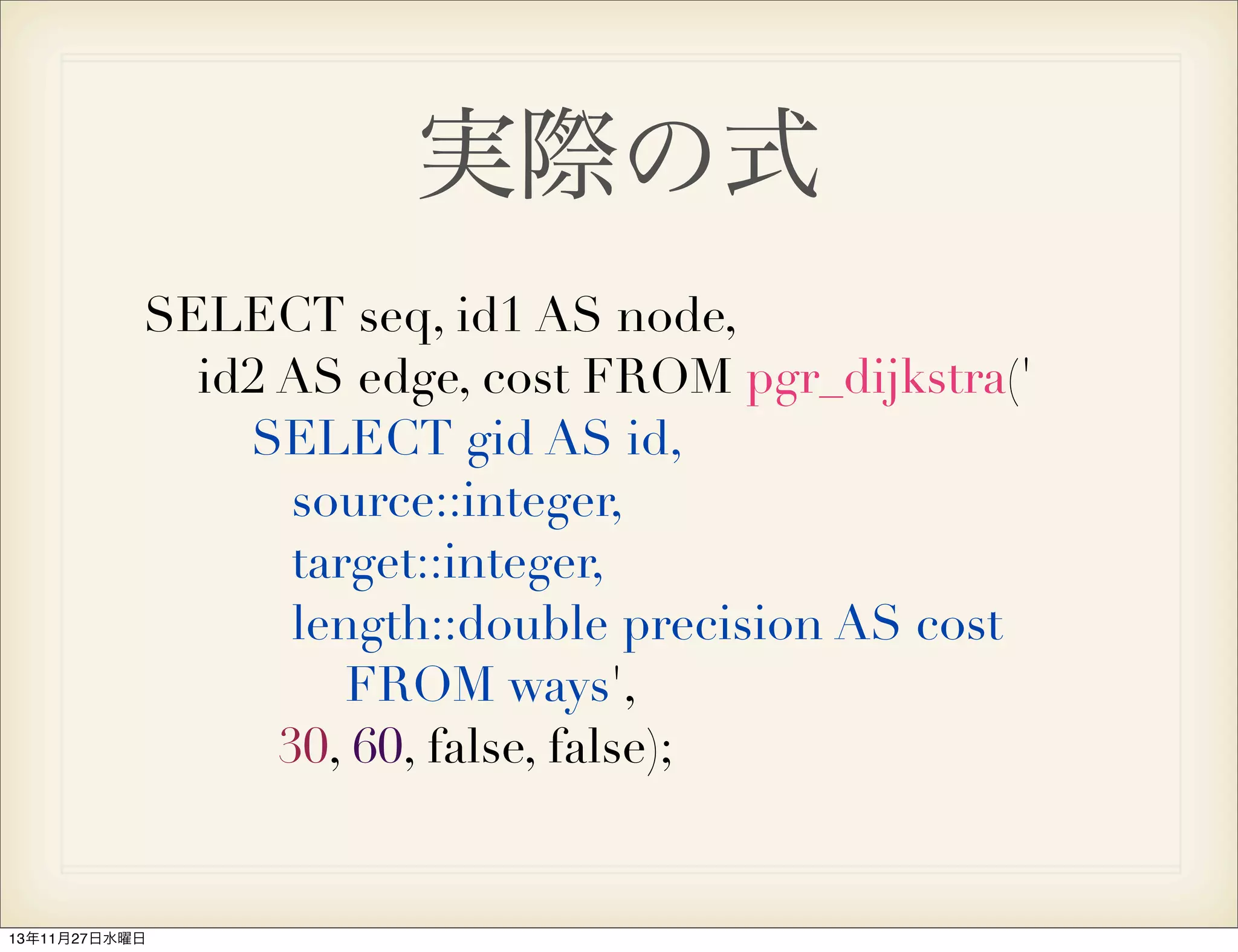 実際の式
SELECT seq, id1 AS node,
id2 AS edge, cost FROM pgr_dijkstra('
SELECT gid AS id,
source::integer,
target::integer,
length::double precision AS cost
FROM ways',
30, 60, false, false);

13年11月27日水曜日

 