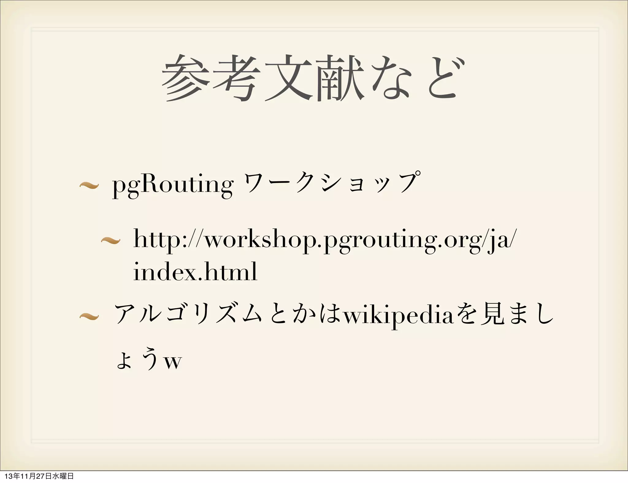 参考文献など
pgRouting ワークショップ
http://workshop.pgrouting.org/ja/
index.html
アルゴリズムとかはwikipediaを見まし
ょうw

13年11月27日水曜日

 