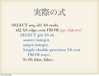 実際の式
SELECT seq, id1 AS node,
id2 AS edge, cost FROM pgr_dijkstra('
SELECT gid AS id,
source::integer,
target::integer,
length::double precision AS cost
FROM ways',
30, 60, false, false);

13年11月27日水曜日

 