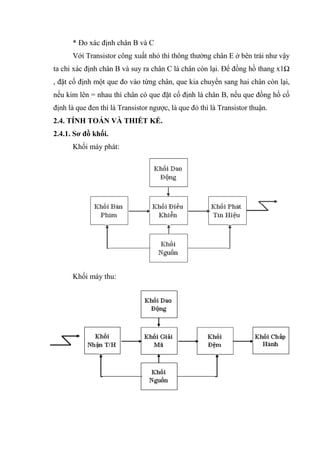 70
* Đo xác định chân B và C
Với Transistor công xuất nhỏ thì thông thường chân E ở bên trái như vậy
ta chỉ xác định chân B và suy ra chân C là chân còn lại. Để đồng hồ thang x1Ω
, đặt cố định một que đo vào từng chân, que kia chuyển sang hai chân còn lại,
nếu kim lên = nhau thì chân có que đặt cố định là chân B, nếu que đồng hồ cố
định là que đen thì là Transistor ngược, là que đỏ thì là Transistor thuận.
2.4. TÍNH TOÁN VÀ THIẾT KẾ.
2.4.1. Sơ đồ khối.
Khối máy phát:
Khối máy thu:
 