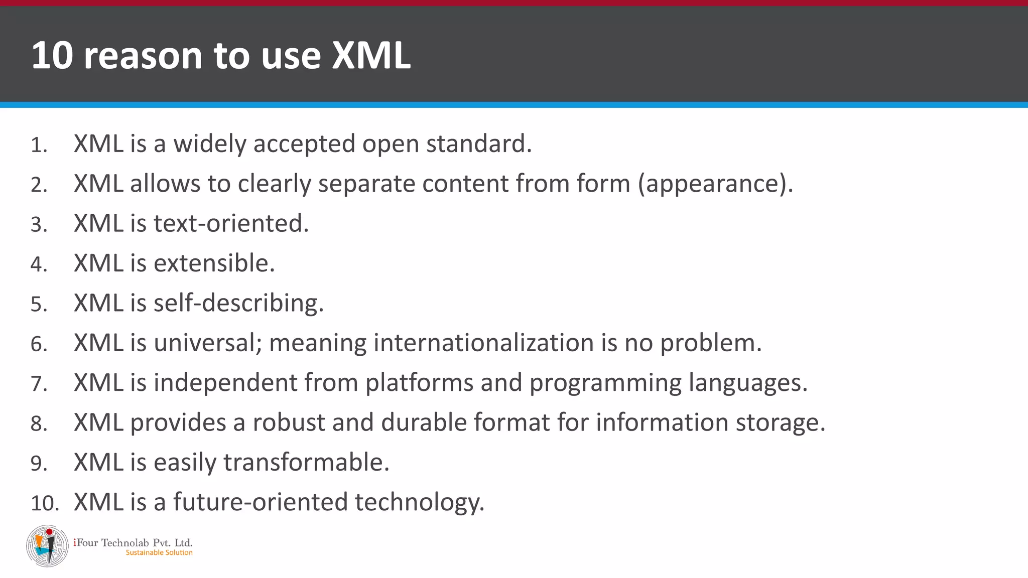 1. XML is a widely accepted open standard. 2. XML allows to clearly separate content from form (appearance). 3. XML is text-oriented. 4. XML is extensible. 5. XML is self-describing. 6. XML is universal; meaning internationalization is no problem. 7. XML is independent from platforms and programming languages. 8. XML provides a robust and durable format for information storage. 9. XML is easily transformable. 10. XML is a future-oriented technology. 10 reason to use XML 