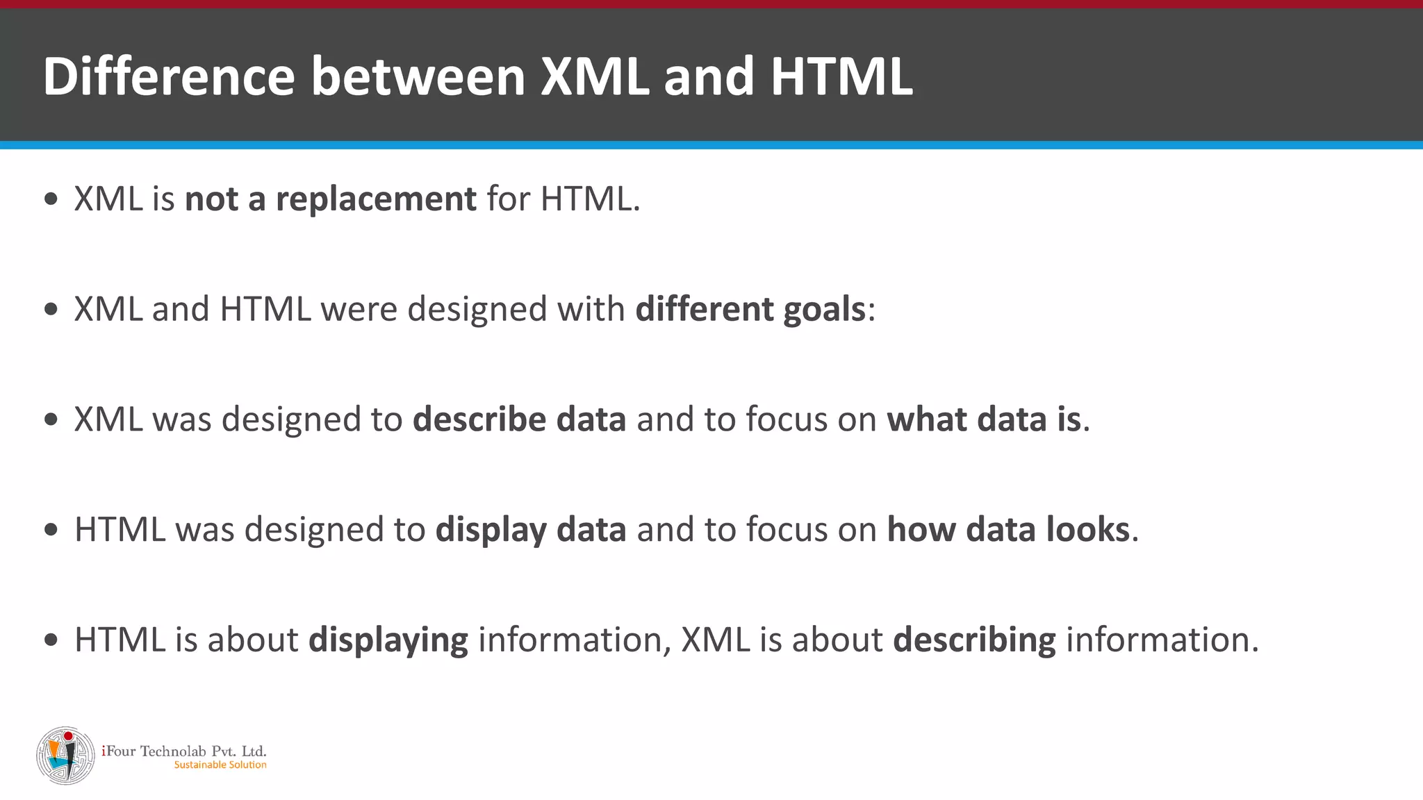  XML is not a replacement for HTML.  XML and HTML were designed with different goals:  XML was designed to describe data and to focus on what data is.  HTML was designed to display data and to focus on how data looks.  HTML is about displaying information, XML is about describing information. Difference between XML and HTML 