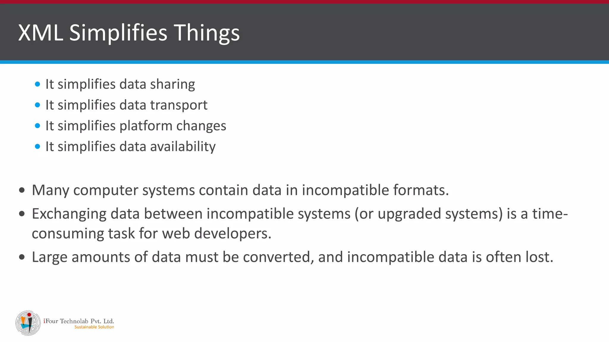  It simplifies data sharing  It simplifies data transport  It simplifies platform changes  It simplifies data availability  Many computer systems contain data in incompatible formats.  Exchanging data between incompatible systems (or upgraded systems) is a time- consuming task for web developers.  Large amounts of data must be converted, and incompatible data is often lost. XML Simplifies Things 