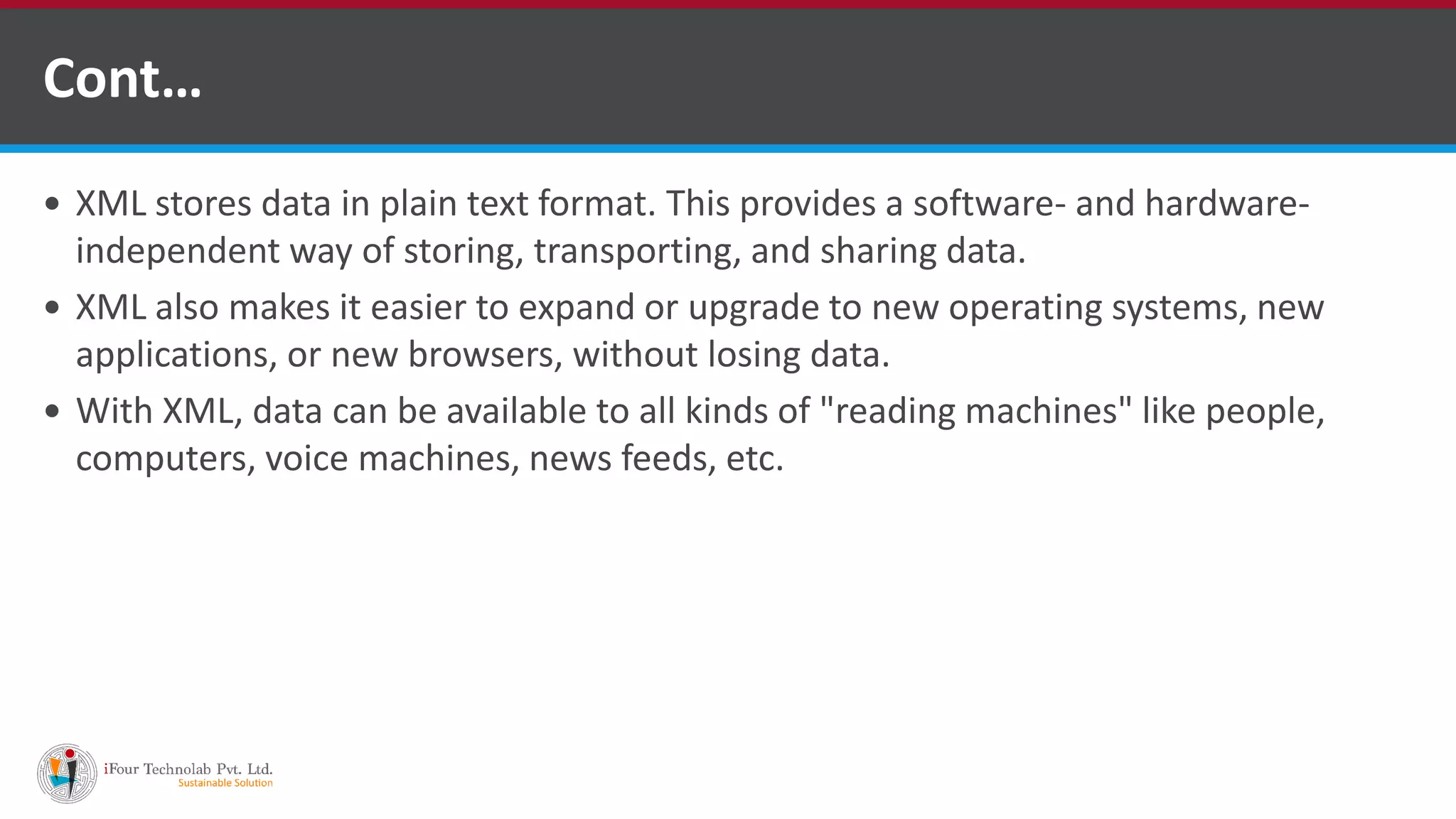  XML stores data in plain text format. This provides a software- and hardware- independent way of storing, transporting, and sharing data.  XML also makes it easier to expand or upgrade to new operating systems, new applications, or new browsers, without losing data.  With XML, data can be available to all kinds of "reading machines" like people, computers, voice machines, news feeds, etc. Cont… 