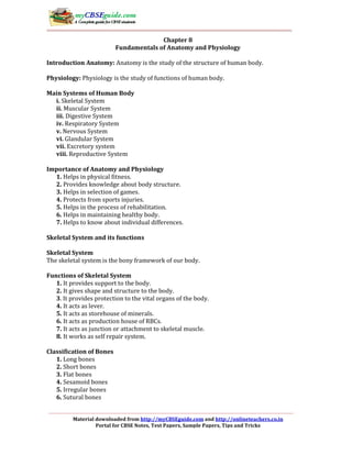 Material downloaded from http://myCBSEguide.com and http://onlineteachers.co.in
Portal for CBSE Notes, Test Papers, Sample Papers, Tips and Tricks
Chapter 8
Fundamentals of Anatomy and Physiology
Introduction Anatomy: Anatomy is the study of the structure of human body.
Physiology: Physiology is the study of functions of human body.
Main Systems of Human Body
i. Skeletal System
ii. Muscular System
iii. Digestive System
iv. Respiratory System
v. Nervous System
vi. Glandular System
vii. Excretory system
viii. Reproductive System
Importance of Anatomy and Physiology
1. Helps in physical fitness.
2. Provides knowledge about body structure.
3. Helps in selection of games.
4. Protects from sports injuries.
5. Helps in the process of rehabilitation.
6. Helps in maintaining healthy body.
7. Helps to know about individual differences.
Skeletal System and its functions
Skeletal System
The skeletal system is the bony framework of our body.
Functions of Skeletal System
1. It provides support to the body.
2. It gives shape and structure to the body.
3. It provides protection to the vital organs of the body.
4. It acts as lever.
5. It acts as storehouse of minerals.
6. It acts as production house of RBCs.
7. It acts as junction or attachment to skeletal muscle.
8. It works as self repair system.
Classification of Bones
1. Long bones
2. Short bones
3. Flat bones
4. Sesamoid bones
5. Irregular bones
6. Sutural bones
 