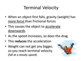 Terminal Velocity
• When an object first falls, gravity (weight) has
more force than frictional forces
• This causes the object to accelerate
downwards
• As the speed increases, so does the drag
• This reduces the acceleration
• Weight can not get any bigger,
so you reach terminal velocity
(fall at a steady speed)
 