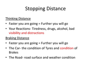 Stopping Distance
Thinking Distance
• Faster you are going = Further you will go
• Your Reactions- Tiredness, drugs, alcohol, bad
visibility and distractions
Braking Distance
• Faster you are going = Further you will go
• The Car- the condition of Tyres and condition of
Brakes
• The Road- road surface and weather condition
 