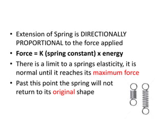 • Extension of Spring is DIRECTIONALLY
PROPORTIONAL to the force applied
• Force = K (spring constant) x energy
• There is a limit to a springs elasticity, it is
normal until it reaches its maximum force
• Past this point the spring will not
return to its original shape
 