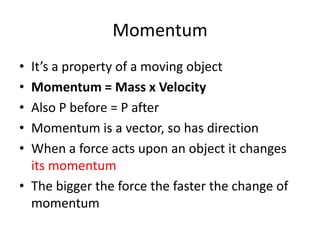 Momentum
• It’s a property of a moving object
• Momentum = Mass x Velocity
• Also P before = P after
• Momentum is a vector, so has direction
• When a force acts upon an object it changes
its momentum
• The bigger the force the faster the change of
momentum
 