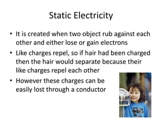 Static Electricity
• It is created when two object rub against each
other and either lose or gain electrons
• Like charges repel, so if hair had been charged
then the hair would separate because their
like charges repel each other
• However these charges can be
easily lost through a conductor
 