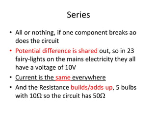 Series
• All or nothing, if one component breaks ao
does the circuit
• Potential difference is shared out, so in 23
fairy-lights on the mains electricity they all
have a voltage of 10V
• Current is the same everywhere
• And the Resistance builds/adds up, 5 bulbs
with 10Ω so the circuit has 50Ω
 