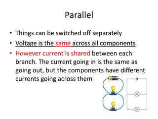 Parallel
• Things can be switched off separately
• Voltage is the same across all components
• However current is shared between each
branch. The current going in is the same as
going out, but the components have different
currents going across them
 