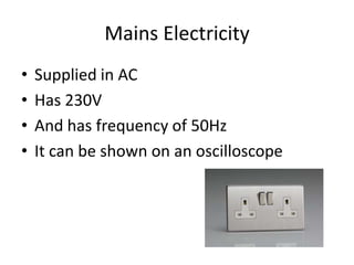 Mains Electricity
• Supplied in AC
• Has 230V
• And has frequency of 50Hz
• It can be shown on an oscilloscope
 