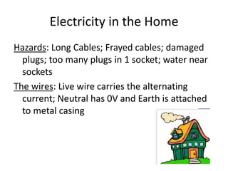 Electricity in the Home
Hazards: Long Cables; Frayed cables; damaged
plugs; too many plugs in 1 socket; water near
sockets
The wires: Live wire carries the alternating
current; Neutral has 0V and Earth is attached
to metal casing
 