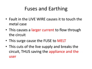 Fuses and Earthing
• Fault in the LIVE WIRE causes it to touch the
metal case
• This causes a larger current to flow through
the circuit
• This surge cause the FUSE to MELT
• This cuts of the live supply and breaks the
circuit, THUS saving the appliance and the
user
 
