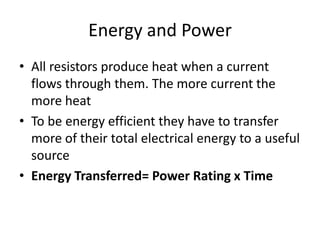 Energy and Power
• All resistors produce heat when a current
flows through them. The more current the
more heat
• To be energy efficient they have to transfer
more of their total electrical energy to a useful
source
• Energy Transferred= Power Rating x Time
 