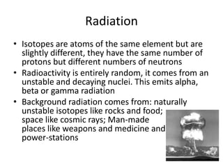Radiation
• Isotopes are atoms of the same element but are
slightly different, they have the same number of
protons but different numbers of neutrons
• Radioactivity is entirely random, it comes from an
unstable and decaying nuclei. This emits alpha,
beta or gamma radiation
• Background radiation comes from: naturally
unstable isotopes like rocks and food;
space like cosmic rays; Man-made
places like weapons and medicine and
power-stations
 