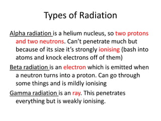 Types of Radiation
Alpha radiation is a helium nucleus, so two protons
and two neutrons. Can’t penetrate much but
because of its size it’s strongly ionising (bash into
atoms and knock electrons off of them)
Beta radiation is an electron which is emitted when
a neutron turns into a proton. Can go through
some things and is mildly ionising
Gamma radiation is an ray. This penetrates
everything but is weakly ionising.
 