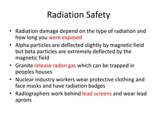 Radiation Safety
• Radiation damage depend on the type of radiation and
how long you were exposed
• Alpha particles are deflected slightly by magnetic field
but beta particles are extremely deflected by the
magnetic field
• Granite release radon gas which can be trapped in
peoples houses
• Nuclear industry workers wear protective clothing and
face masks and have radiation badges
• Radiographers work behind lead screens and wear lead
aprons
 