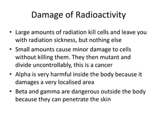 Damage of Radioactivity
• Large amounts of radiation kill cells and leave you
with radiation sickness, but nothing else
• Small amounts cause minor damage to cells
without killing them. They then mutant and
divide uncontrollably, this is a cancer
• Alpha is very harmful inside the body because it
damages a very localised area
• Beta and gamma are dangerous outside the body
because they can penetrate the skin
 