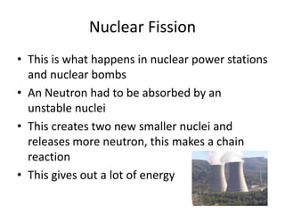 Nuclear Fission
• This is what happens in nuclear power stations
and nuclear bombs
• An Neutron had to be absorbed by an
unstable nuclei
• This creates two new smaller nuclei and
releases more neutron, this makes a chain
reaction
• This gives out a lot of energy
 