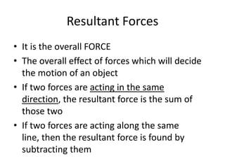 Resultant Forces
• It is the overall FORCE
• The overall effect of forces which will decide
the motion of an object
• If two forces are acting in the same
direction, the resultant force is the sum of
those two
• If two forces are acting along the same
line, then the resultant force is found by
subtracting them
 