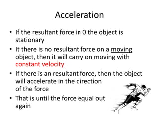 Acceleration
• If the resultant force in 0 the object is
stationary
• It there is no resultant force on a moving
object, then it will carry on moving with
constant velocity
• If there is an resultant force, then the object
will accelerate in the direction
of the force
• That is until the force equal out
again
 