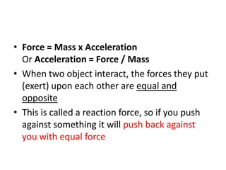 • Force = Mass x Acceleration
Or Acceleration = Force / Mass
• When two object interact, the forces they put
(exert) upon each other are equal and
opposite
• This is called a reaction force, so if you push
against something it will push back against
you with equal force
 