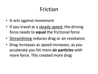 Friction
• It acts against movement
• If you travel at a steady speed, the driving
force needs to equal the frictional force
• Streamlining reduces drag or air resistance
• Drag increases as speed increases, as you
accelerate you hit more air particles with
more force. This created more drag
 