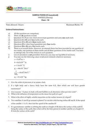 Material downloaded from http://myCBSEguide.com and http://onlineteachers.co.in
Portal for CBSE Notes, Test Papers, Sample Papers, Tips and Tricks
SAMPLE PAPER-05 (unsolved)
PHYSICS (Theory)
Class – XI
Time allowed: 3 hours Maximum Marks: 70
General Instructions:
a) All the questions are compulsory.
b) There are 26 questions in total.
c) Questions 1 to 5 are very short answer type questions and carry one mark each.
d) Questions 6 to 10 carry two marks each.
e) Questions 11 to 22 carry three marks each.
f) Questions 23 is value based questions carry four marks.
g) Questions 24 to 26 carry five marks each.
h) There is no overall choice. However, an internal choice has been provided in one question of
two marks, one question of three marks and all three questions in five marks each. You have
to attempt only one of the choices in such questions.
i) Use of calculators is not permitted. However, you may use log tables if necessary.
j) You may use the following values of physical constants wherever necessary:
8
34
19
7 1
9 2 2
0
31
3 10 /
6.63 10
1.6 10
4 10
1
9 10
4
9.1 10
o
e
c x m s
h x Js
e x C
x TmA
x Nm C
m x kg
µ π
πε
−
−
− −
−
−
=
=
=
=
=
=
1. Give the order of precision of an atomic clock.
2. If a light body and a heavy body have the same K.E, then which one will have greater
momentum?
3. Give reasons: “A piece of chalk will emit bubbles in all directions when put into water”.
4. What is the influence of temperature on the mean free path of a gas?
5. What is the effect of highly soluble impurities on the surface tension of a liquid?
6. Two satellites A and B go around a planet P in circular orbit having radius 4R and R. If the speed
of the satellite ‘a’ is 3v, then find the speed of the satellite B?
7. If a geostationary satellite is orbiting the earth at a height of 6R above the surface of the earth R
being the radius of the earth, then what will be the time period of another satellite at a height 2.5
R from the surface of the earth?
 