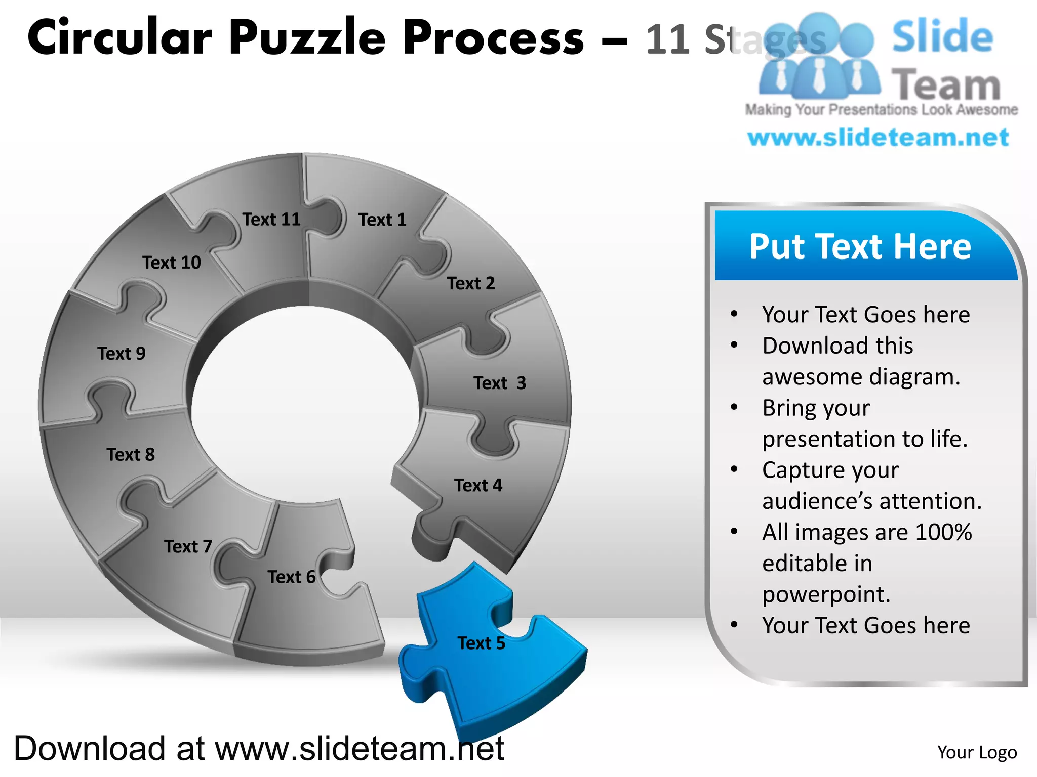 Circular Puzzle Process – 11 Stages


                       Text 11    Text 1

         Text 10                                        Put Text Here
                                           Text 2
                                                       • Your Text Goes here
    Text 9                                             • Download this
                                              Text 3     awesome diagram.
                                                       • Bring your
                                                         presentation to life.
     Text 8
                                                       • Capture your
                                           Text 4
                                                         audience’s attention.
              Text 7
                                                       • All images are 100%
                         Text 6
                                                         editable in
                                                         powerpoint.
                                                       • Your Text Goes here
                                            Text 5




Download at www.slideteam.net                                            Your Logo
 
