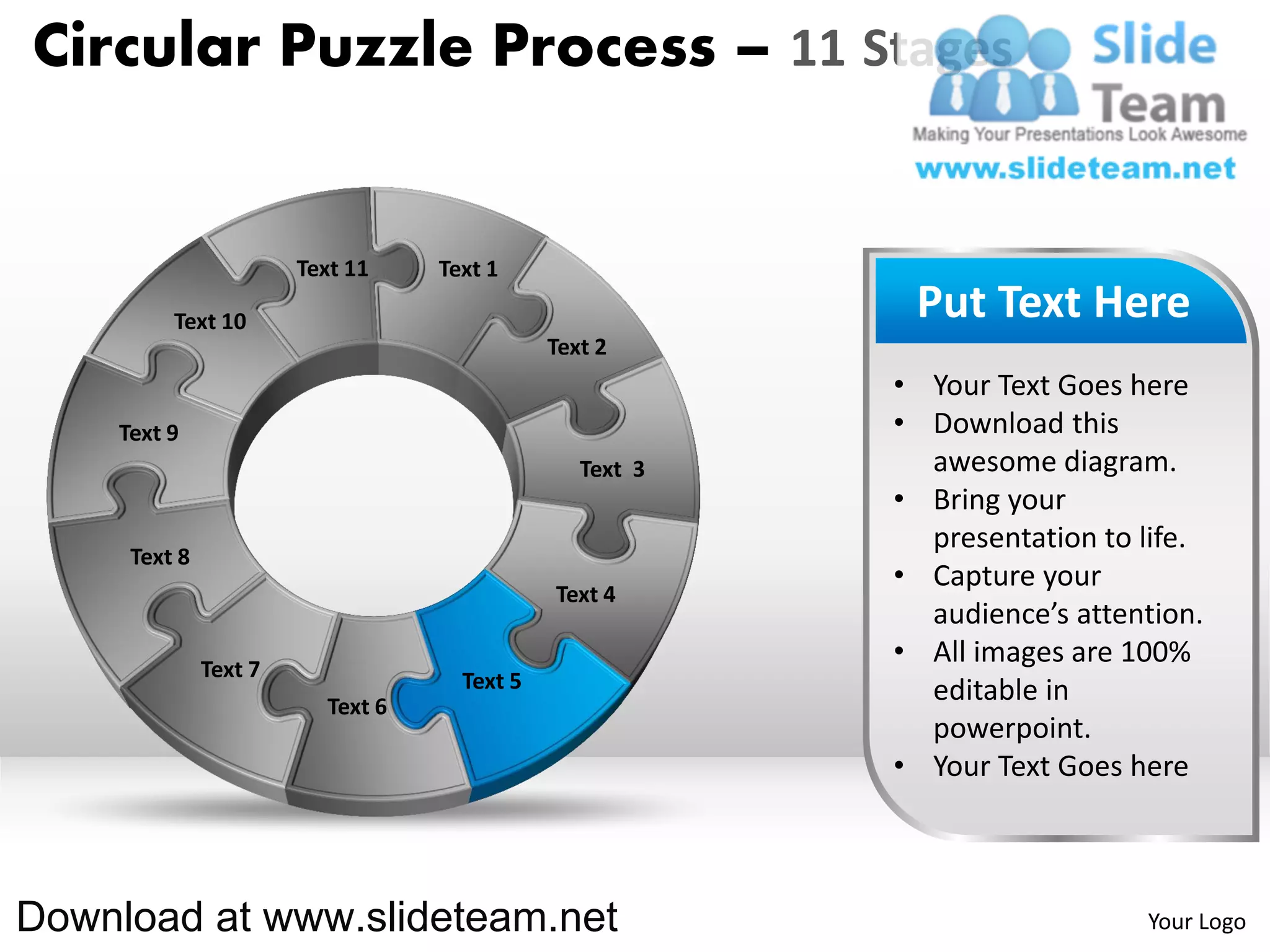 Circular Puzzle Process – 11 Stages


                       Text 11    Text 1

         Text 10                                          Put Text Here
                                             Text 2
                                                         • Your Text Goes here
    Text 9                                               • Download this
                                                Text 3     awesome diagram.
                                                         • Bring your
                                                           presentation to life.
     Text 8
                                                         • Capture your
                                             Text 4
                                                           audience’s attention.
              Text 7
                                                         • All images are 100%
                                    Text 5                 editable in
                         Text 6
                                                           powerpoint.
                                                         • Your Text Goes here



Download at www.slideteam.net                                              Your Logo
 