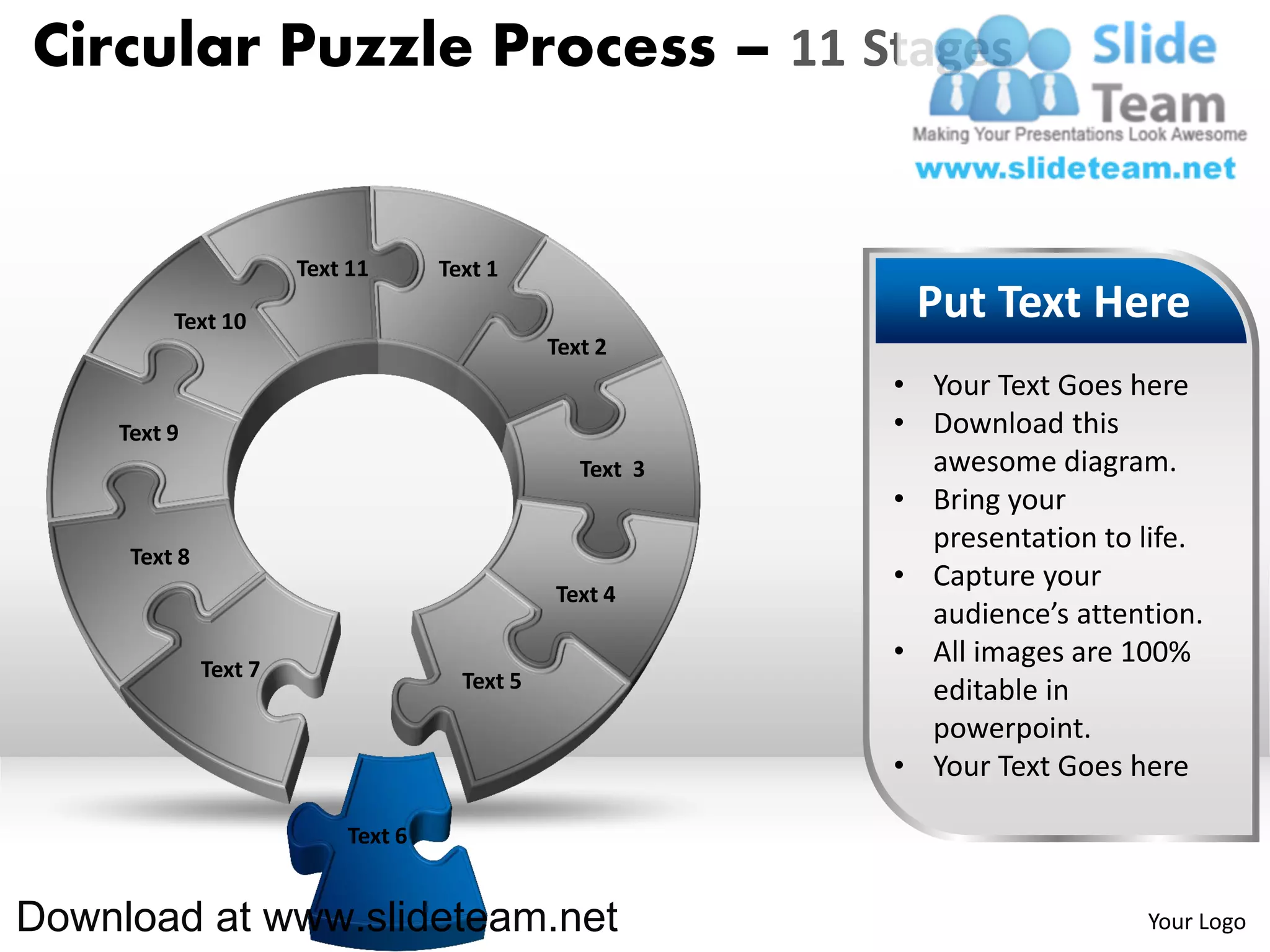 Circular Puzzle Process – 11 Stages


                       Text 11      Text 1

         Text 10                                            Put Text Here
                                               Text 2
                                                           • Your Text Goes here
    Text 9                                                 • Download this
                                                  Text 3     awesome diagram.
                                                           • Bring your
                                                             presentation to life.
     Text 8
                                                           • Capture your
                                               Text 4
                                                             audience’s attention.
              Text 7
                                                           • All images are 100%
                                      Text 5                 editable in
                                                             powerpoint.
                                                           • Your Text Goes here

                           Text 6


Download at www.slideteam.net                                                Your Logo
 