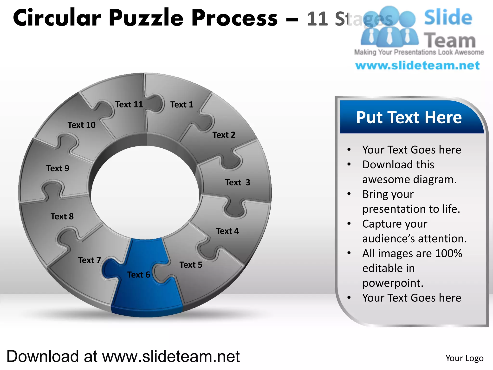 Circular Puzzle Process – 11 Stages


                       Text 11    Text 1

         Text 10                                          Put Text Here
                                             Text 2
                                                         • Your Text Goes here
    Text 9                                               • Download this
                                                Text 3     awesome diagram.
                                                         • Bring your
                                                           presentation to life.
     Text 8
                                                         • Capture your
                                             Text 4
                                                           audience’s attention.
              Text 7
                                                         • All images are 100%
                                    Text 5                 editable in
                         Text 6
                                                           powerpoint.
                                                         • Your Text Goes here



Download at www.slideteam.net                                              Your Logo
 