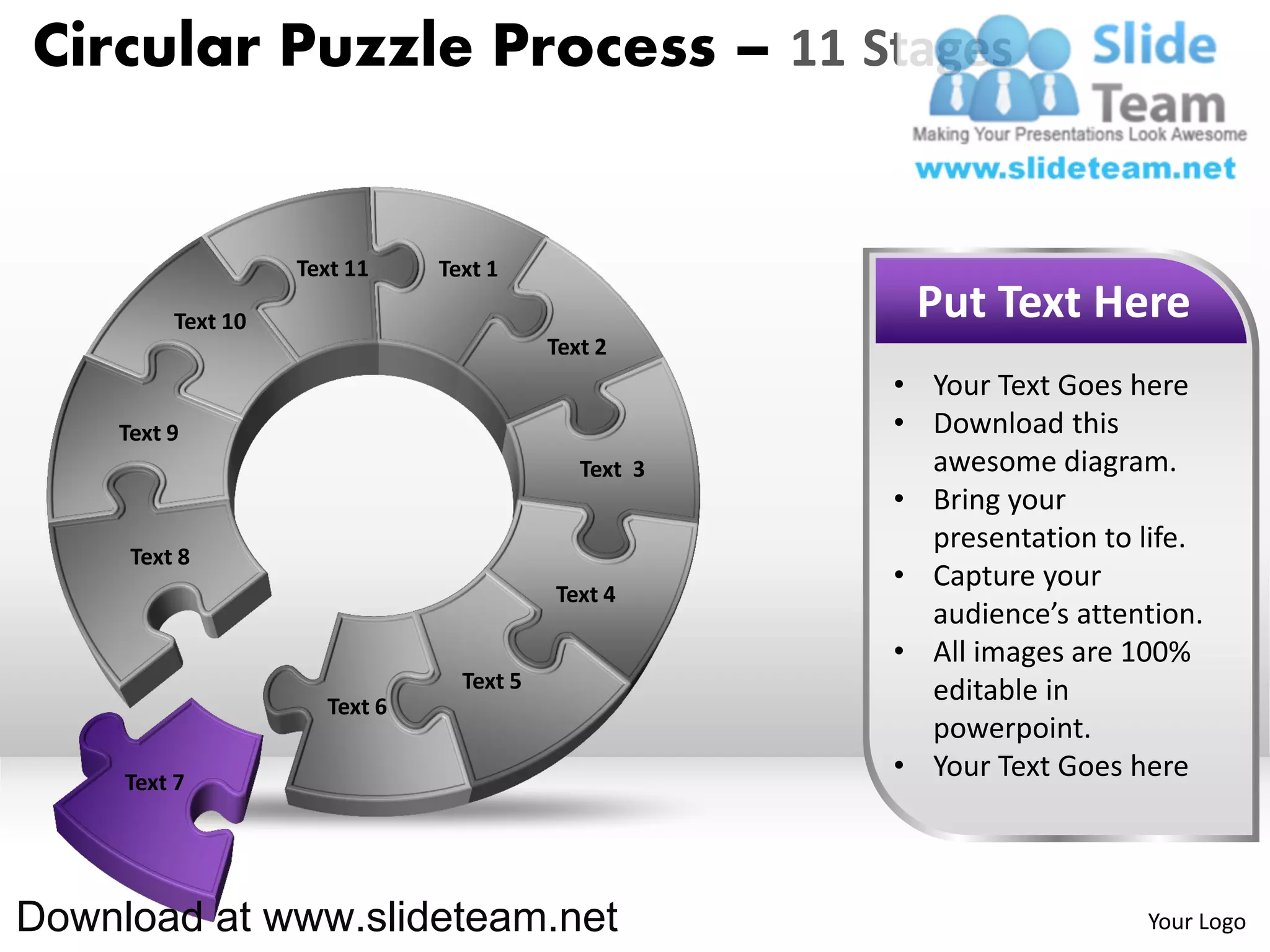 Circular Puzzle Process – 11 Stages


                   Text 11    Text 1

         Text 10                                      Put Text Here
                                         Text 2
                                                     • Your Text Goes here
    Text 9                                           • Download this
                                            Text 3     awesome diagram.
                                                     • Bring your
                                                       presentation to life.
     Text 8
                                                     • Capture your
                                         Text 4
                                                       audience’s attention.
                                                     • All images are 100%
                                Text 5                 editable in
                     Text 6
                                                       powerpoint.
     Text 7
                                                     • Your Text Goes here



Download at www.slideteam.net                                          Your Logo
 