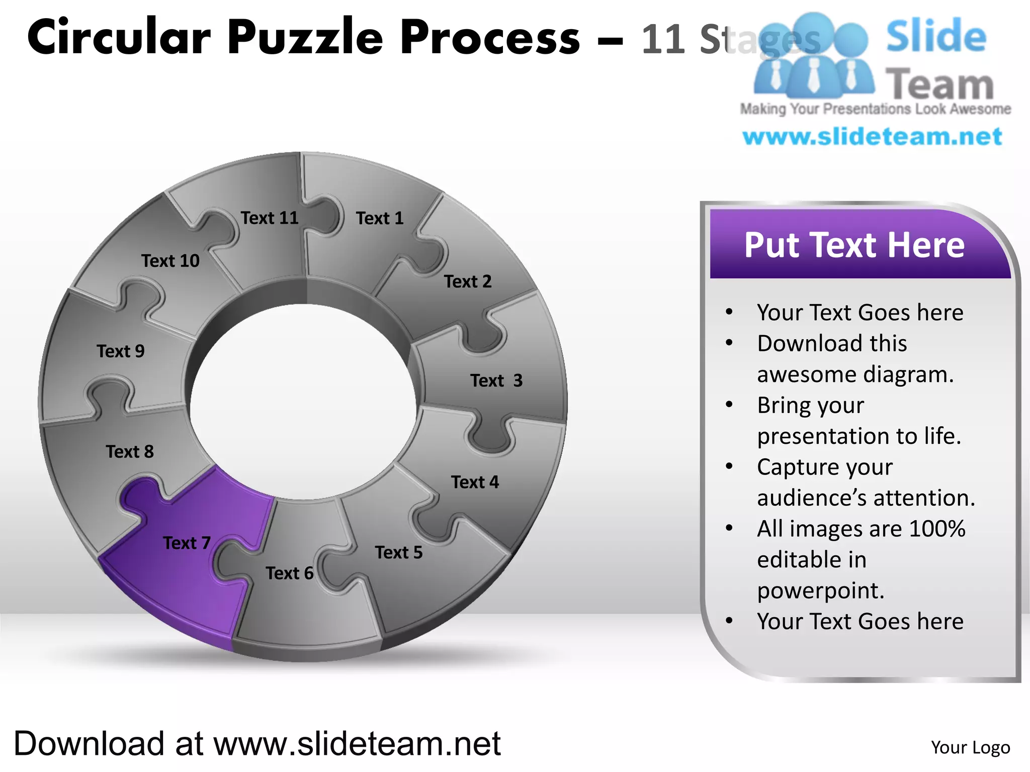 Circular Puzzle Process – 11 Stages


                       Text 11    Text 1

         Text 10                                          Put Text Here
                                             Text 2
                                                         • Your Text Goes here
    Text 9                                               • Download this
                                                Text 3     awesome diagram.
                                                         • Bring your
                                                           presentation to life.
     Text 8
                                                         • Capture your
                                             Text 4
                                                           audience’s attention.
              Text 7
                                                         • All images are 100%
                                    Text 5                 editable in
                         Text 6
                                                           powerpoint.
                                                         • Your Text Goes here



Download at www.slideteam.net                                              Your Logo
 