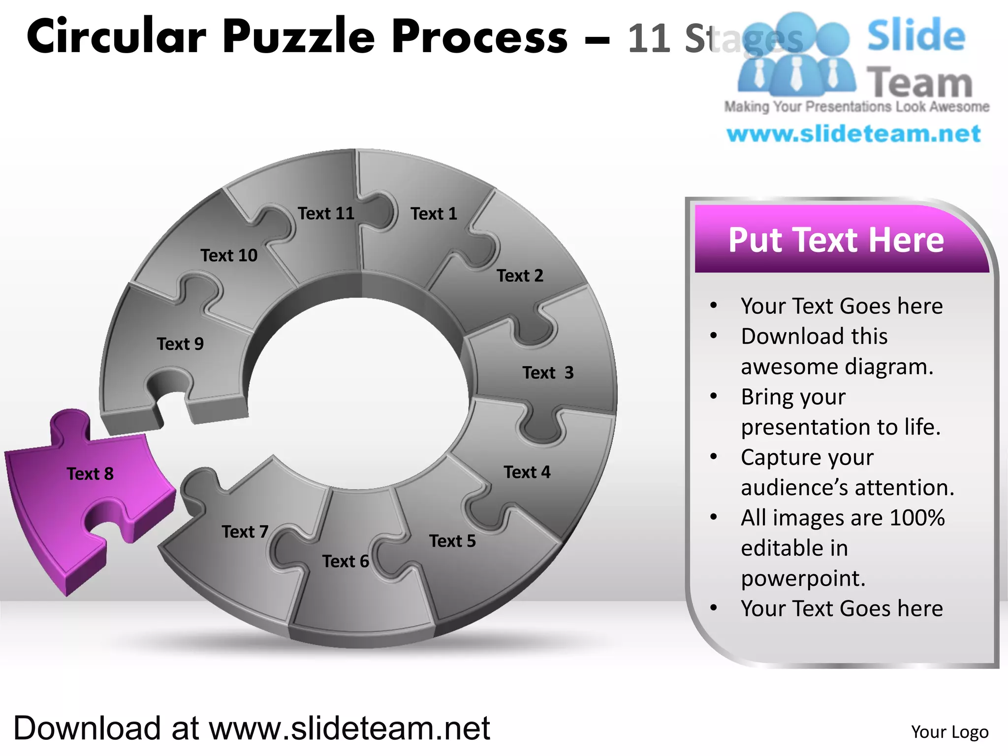 Circular Puzzle Process – 11 Stages


                              Text 11    Text 1

                 Text 10                                         Put Text Here
                                                    Text 2
                                                                • Your Text Goes here
            Text 9                                              • Download this
                                                       Text 3     awesome diagram.
                                                                • Bring your
                                                                  presentation to life.
                                                                • Capture your
   Text 8                                           Text 4
                                                                  audience’s attention.
                     Text 7
                                                                • All images are 100%
                                           Text 5                 editable in
                                Text 6
                                                                  powerpoint.
                                                                • Your Text Goes here



Download at www.slideteam.net                                                     Your Logo
 