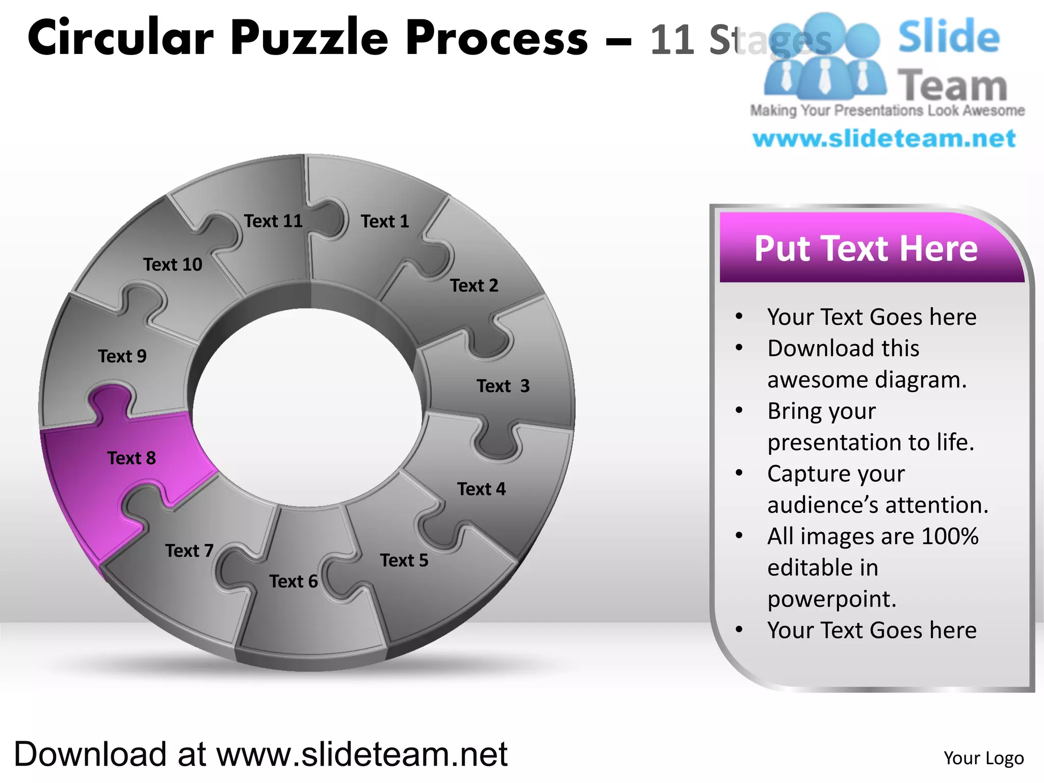 Circular Puzzle Process – 11 Stages


                       Text 11    Text 1

         Text 10                                          Put Text Here
                                             Text 2
                                                         • Your Text Goes here
    Text 9                                               • Download this
                                                Text 3     awesome diagram.
                                                         • Bring your
                                                           presentation to life.
     Text 8
                                                         • Capture your
                                             Text 4
                                                           audience’s attention.
              Text 7
                                                         • All images are 100%
                                    Text 5                 editable in
                         Text 6
                                                           powerpoint.
                                                         • Your Text Goes here



Download at www.slideteam.net                                              Your Logo
 