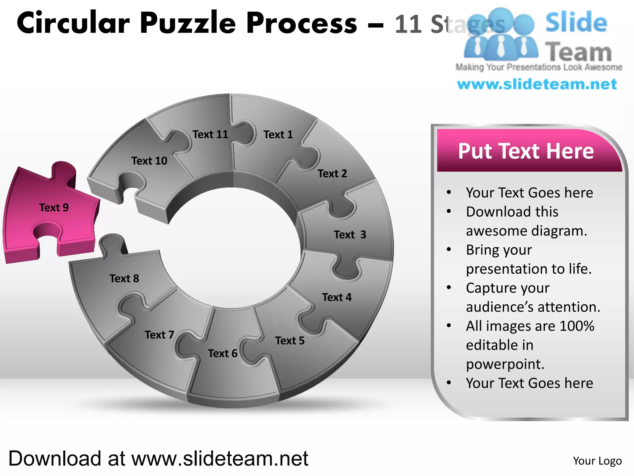 Circular Puzzle Process – 11 Stages


                              Text 11    Text 1

                Text 10                                          Put Text Here
                                                    Text 2
                                                                • Your Text Goes here
   Text 9                                                       • Download this
                                                       Text 3     awesome diagram.
                                                                • Bring your
                                                                  presentation to life.
            Text 8
                                                                • Capture your
                                                    Text 4
                                                                  audience’s attention.
                     Text 7
                                                                • All images are 100%
                                           Text 5                 editable in
                                Text 6
                                                                  powerpoint.
                                                                • Your Text Goes here



Download at www.slideteam.net                                                     Your Logo
 