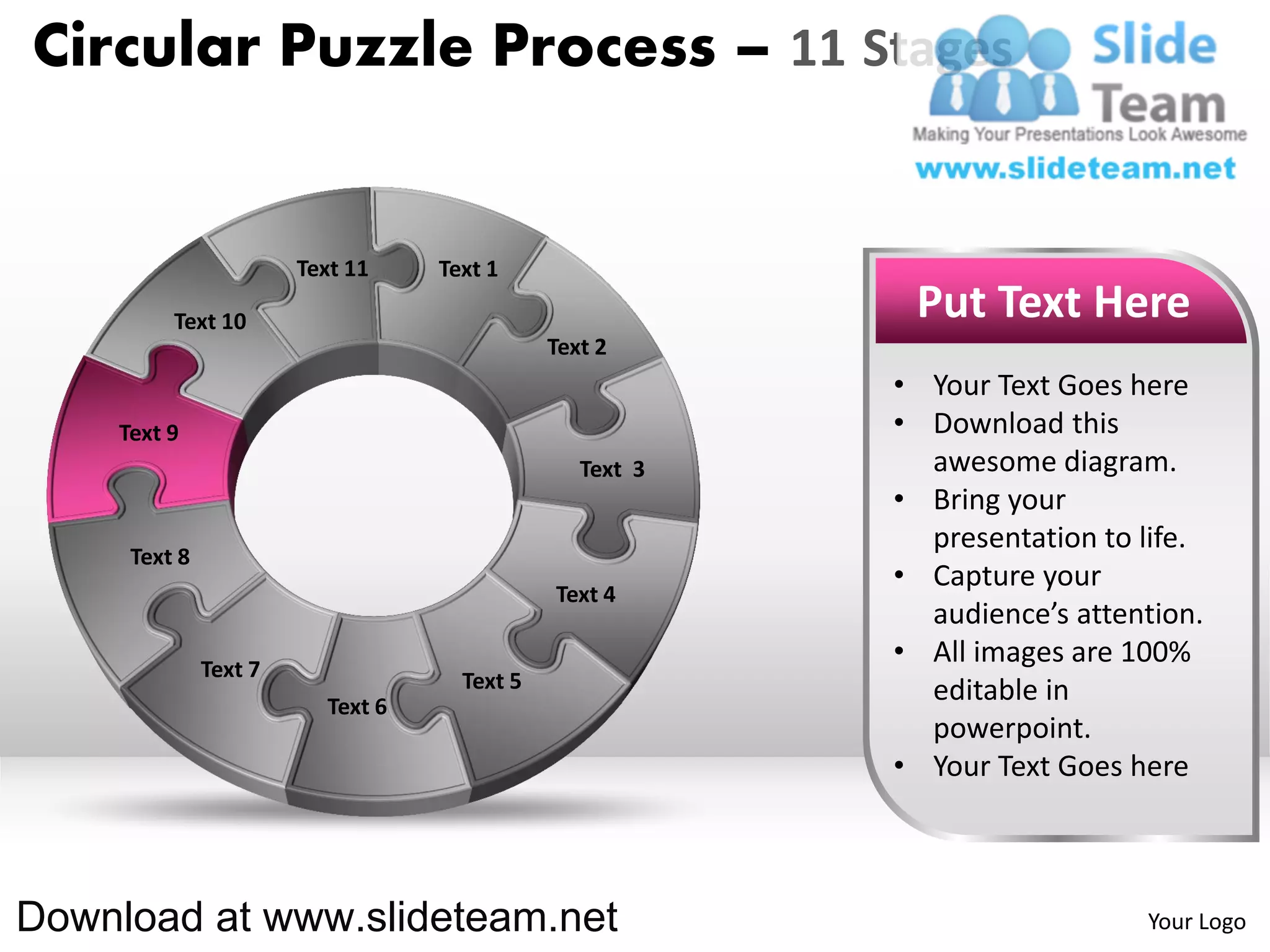 Circular Puzzle Process – 11 Stages


                       Text 11    Text 1

         Text 10                                          Put Text Here
                                             Text 2
                                                         • Your Text Goes here
    Text 9                                               • Download this
                                                Text 3     awesome diagram.
                                                         • Bring your
                                                           presentation to life.
     Text 8
                                                         • Capture your
                                             Text 4
                                                           audience’s attention.
              Text 7
                                                         • All images are 100%
                                    Text 5                 editable in
                         Text 6
                                                           powerpoint.
                                                         • Your Text Goes here



Download at www.slideteam.net                                              Your Logo
 