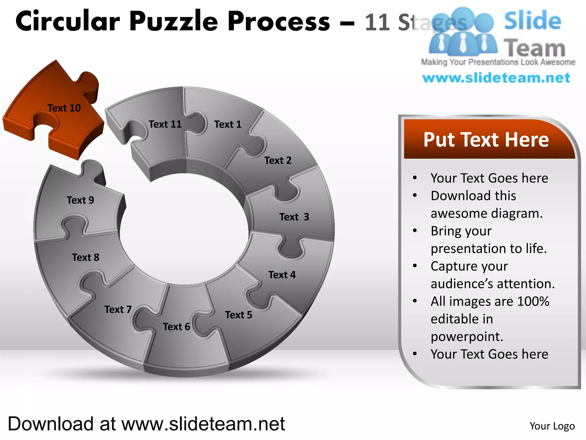 Circular Puzzle Process – 11 Stages

    Text 10
                           Text 11    Text 1
                                                              Put Text Here
                                                 Text 2
                                                             • Your Text Goes here
        Text 9                                               • Download this
                                                    Text 3     awesome diagram.
                                                             • Bring your
                                                               presentation to life.
         Text 8
                                                             • Capture your
                                                 Text 4
                                                               audience’s attention.
                  Text 7
                                                             • All images are 100%
                                        Text 5                 editable in
                             Text 6
                                                               powerpoint.
                                                             • Your Text Goes here



Download at www.slideteam.net                                                  Your Logo
 
